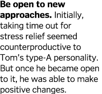 Be open to new approaches  Initially  taking time out for stress relief seemed counterproductive to Tom s type-A pers   