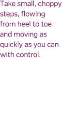 Take small  choppy steps  flowing from heel to toe and moving as quickly as you can with control  
