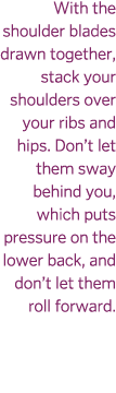 With the shoulder blades drawn together  stack your shoulders over your ribs and hips  Don t let them sway behind you   
