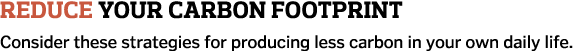 Reduce Your Carbon Footprint Consider these strategies for producing less carbon in your own daily life 
