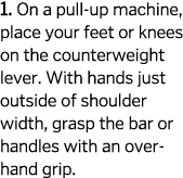 1  On a pull-up machine  place your feet or knees on the counterweight lever  With hands just outside of shoulder wid   