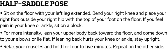 Half-Saddle Pose   Sit on the floor with your left leg extended  Bend your right knee and place your right foot outsi   