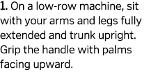 1  On a low-row machine  sit with your arms and legs fully extended and trunk upright  Grip the handle with palms fac   