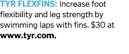 TYR FLEXFINS  Increase foot flexibility and leg strength by swimming laps with fins   30 at www tyr com  