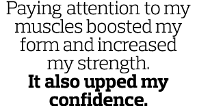 Paying attention to my muscles boosted my form and increased my strength  It also upped my confidence  