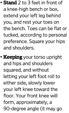    Stand 2 to 3 feet in front of a knee-high bench or box  extend your left leg behind you  and rest your toes on the   