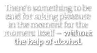 There s something to be said for taking pleasure in the moment for the moment itself — without the help of alcohol  