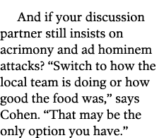 And if your discussion partner still insists on acrimony and ad hominem attacks   Switch to how the local team is doi   