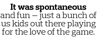 It was spontaneous and fun — just a bunch of us kids out there playing for the love of the game 
