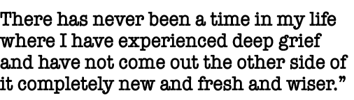 There has never been a time in my life where I have experienced deep grief and have not come out the other side of it   