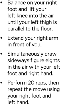   Balance on your right foot and lift your left knee into the air until your left thigh is parallel to the floor    E   