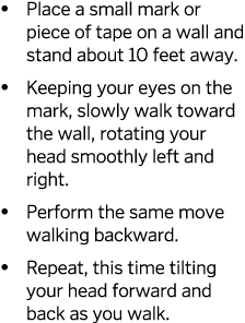   Place a small mark or piece of tape on a wall and stand about 10 feet away    Keeping your eyes on the mark, slowly   