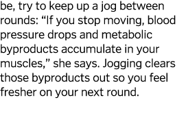 be, try to keep up a jog between rounds:  If you stop moving, blood pressure drops and metabolic byproducts accumulat   