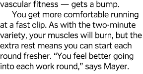 vascular fitness — gets a bump  You get more comfortable running at a fast clip  As with the two-minute variety, your   