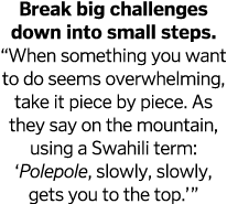 Break big challenges down into small steps   When something you want to do seems overwhelming, take it piece by piece   