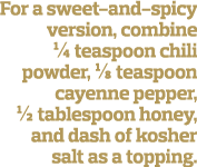 For a sweet-and-spicy version, combine   teaspoon chili powder, 1 8 teaspoon cayenne pepper,   tablespoon honey, and    
