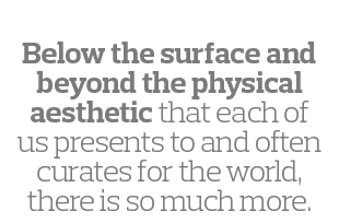  Below the surface and beyond the physical aesthetic that each of us presents to and often curates for the world, the   