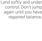 Land softly and under control  Don t jump again until you have regained balance 