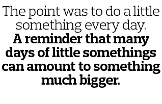 The point was to do a little something every day  A reminder that many days of little somethings can amount to someth   