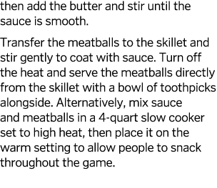 then add the butter and stir until the sauce is smooth  Transfer the meatballs to the skillet and stir gently to coat   