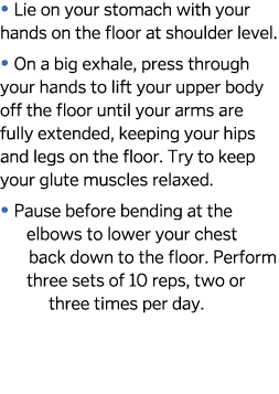   Lie on your stomach with your hands on the floor at shoulder level    On a big exhale, press through your hands to    