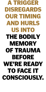 A trigger disregards our timing and hurls us into the bodily memory of trauma before we re ready to face it consciously 