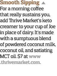 Smooth Sipping  For a morning coffee that really sustains you, add Thrive Market s keto creamer to your cup of Joe in   