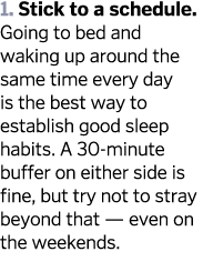 1  Stick to a schedule  Going to bed and waking up around the same time every day is the best way to establish good s   