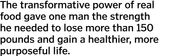 The transformative power of real food gave one man the strength he needed to lose more than 150 pounds and gain a hea   