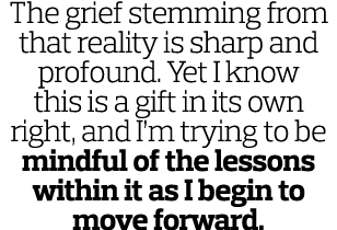 The grief stemming from that reality is sharp and profound  Yet I know this is a gift in its own right  and I m tryin   