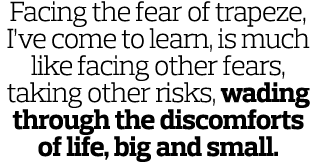 Facing the fear of trapeze  I ve come to learn  is much like facing other fears  taking other risks  wading through t   