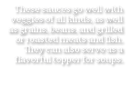 These sauces go well with veggies of all kinds  as well as grains  beans  and grilled or roasted meats and fish  They   