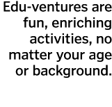 Edu-ventures are fun  enriching activities  no matter your age or background 