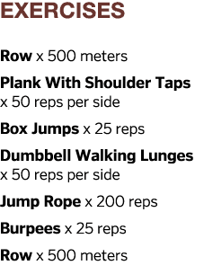 exercises Row x 500 meters Plank With Shoulder Taps x 50 reps per side Box Jumps x 25 reps Dumbbell Walking Lunges x    