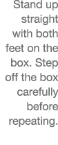 Stand up straight with both feet on the box  Step off the box carefully before repeating  