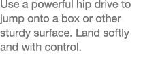 Use a powerful hip drive to jump onto a box or other sturdy surface  Land softly and with control 