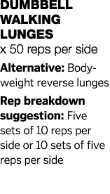 Dumbbell Walking Lunges x 50 reps per side Alternative: Body-weight reverse lunges Rep breakdown suggestion: Five set   