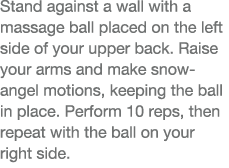 Stand against a wall with a massage ball placed on the left side of your upper back  Raise your arms and make snow-an   
