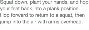Squat down, plant your hands, and hop your feet back into a plank position  Hop forward to return to a squat, then ju   