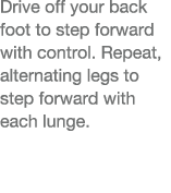 Drive off your back foot to step forward with control  Repeat, alternating legs to step forward with each lunge  
