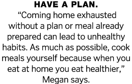 Have a plan    Coming home exhausted without a plan or meal already prepared can lead to unhealthy habits  As much as   