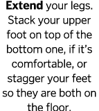 Extend your legs  Stack your upper foot on top of the bottom one, if it s comfortable, or stagger your feet so they a   
