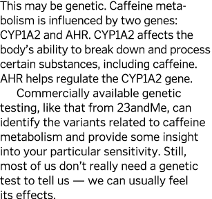 This may be genetic  Caffeine meta bolism is influenced by two genes: CYP1A2 and AHR  CYP1A2 affects the body s abili   