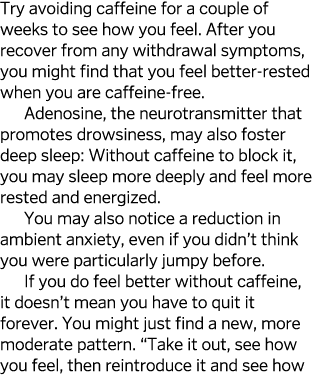 Try avoiding caffeine for a couple of weeks to see how you feel  After you recover from any withdrawal symptoms, you    