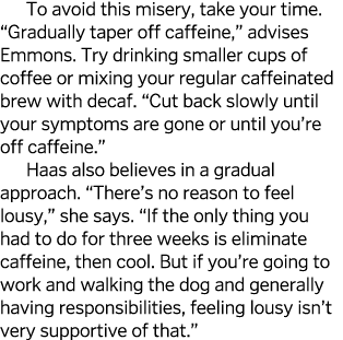 To avoid this misery, take your time   Gradually taper off caffeine,  advises Emmons  Try drinking smaller cups of co   