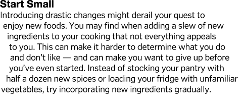 Start Small Introducing drastic changes might derail your quest to enjoy new foods  You may find when adding a slew o   