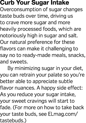 Curb Your Sugar Intake Overconsumption of sugar changes taste buds over time, driving us to crave more sugar and more   