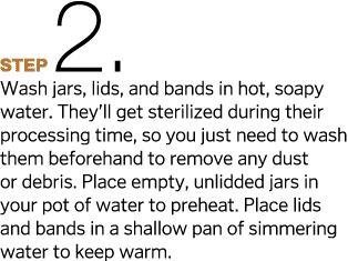 Step2  Wash jars, lids, and bands in hot, soapy water  They ll get sterilized during their processing time, so you ju   