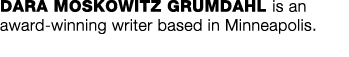 DARA MOSKOWITZ GRUMDAHL is an award-winning writer based in Minneapolis  
