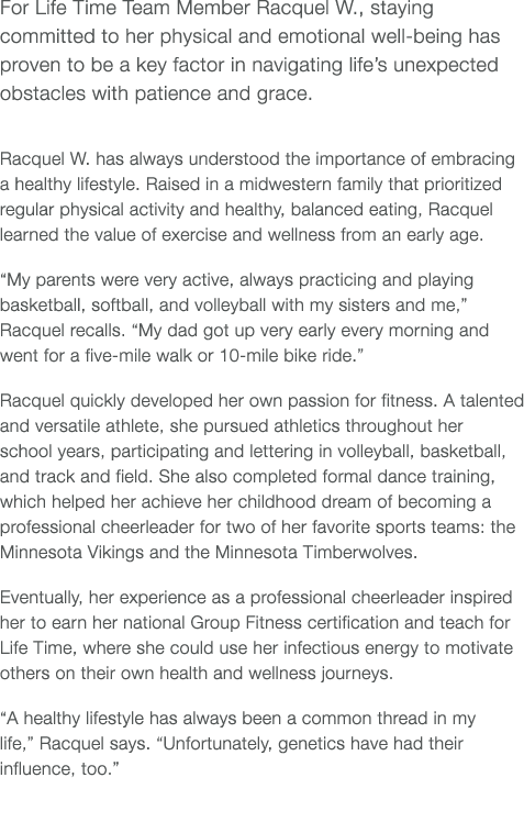 For Life Time Team Member Racquel W , staying committed to her physical and emotional well-being has proven to be a k   